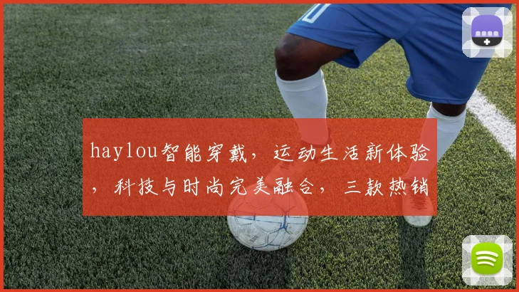 haylou智能穿戴，运动生活新体验，科技与时尚完美融合，三款热销款式推荐