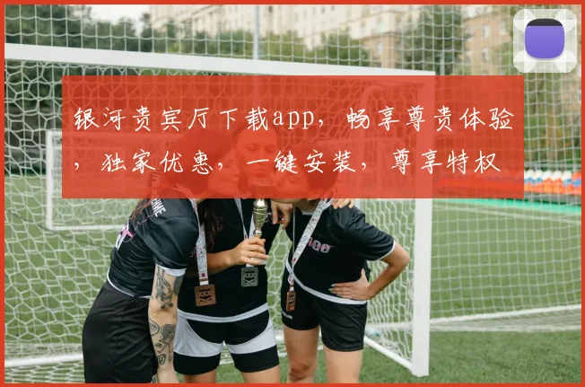 银河贵宾厅下载app，畅享尊贵体验，独家优惠，一键安装，尊享特权，必下必备