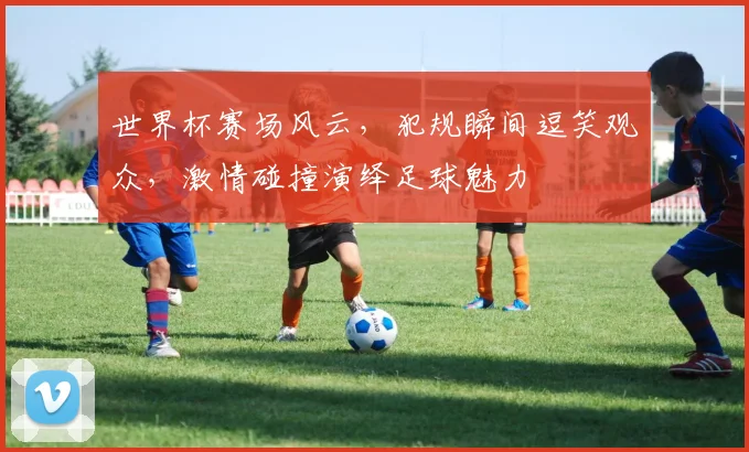 世界杯赛场风云，犯规瞬间逗笑观众，激情碰撞演绎足球魅力