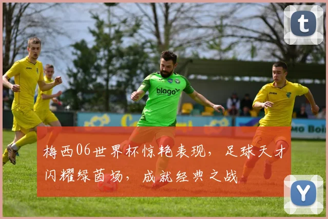梅西06世界杯惊艳表现，足球天才闪耀绿茵场，成就经典之战