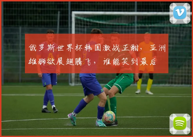 俄罗斯世界杯韩国激战正酣，亚洲雄狮欲展翅腾飞，谁能笑到最后