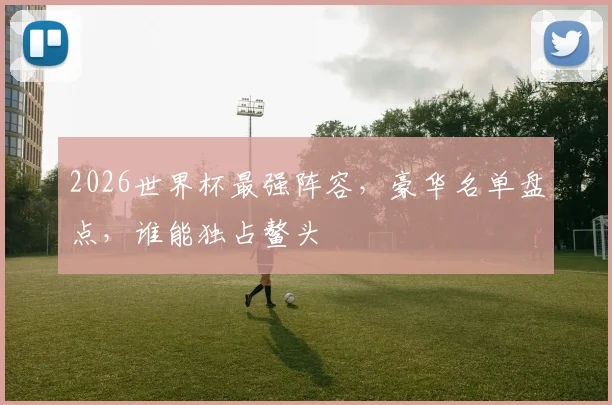 2026世界杯最强阵容，豪华名单盘点，谁能独占鳌头