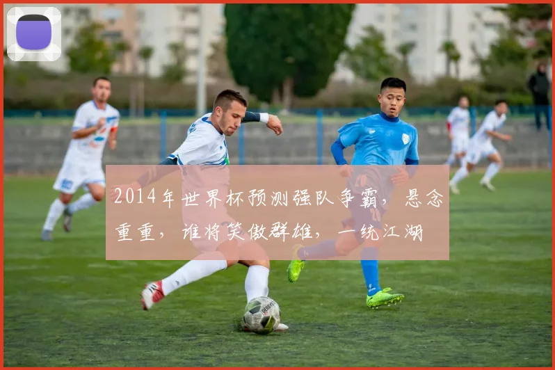 2014年世界杯预测强队争霸，悬念重重，谁将笑傲群雄，一统江湖