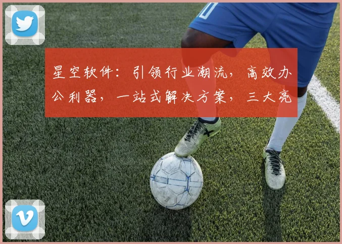 星空软件：引领行业潮流，高效办公利器，一站式解决方案，三大亮点惊艳亮相