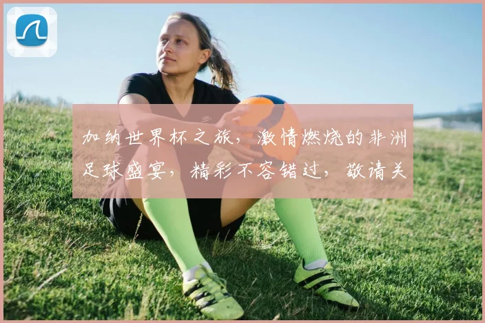 加纳世界杯之旅，激情燃烧的非洲足球盛宴，精彩不容错过，敬请关注